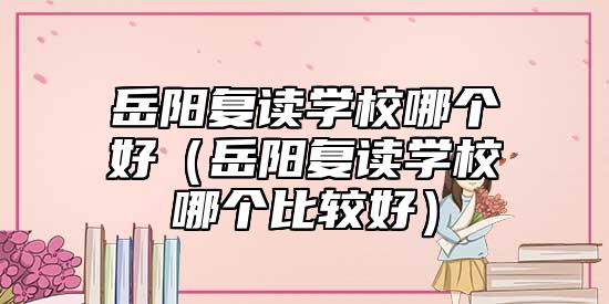 岳陽復(fù)讀學(xué)校哪個好(岳陽復(fù)讀學(xué)校哪個比較好)