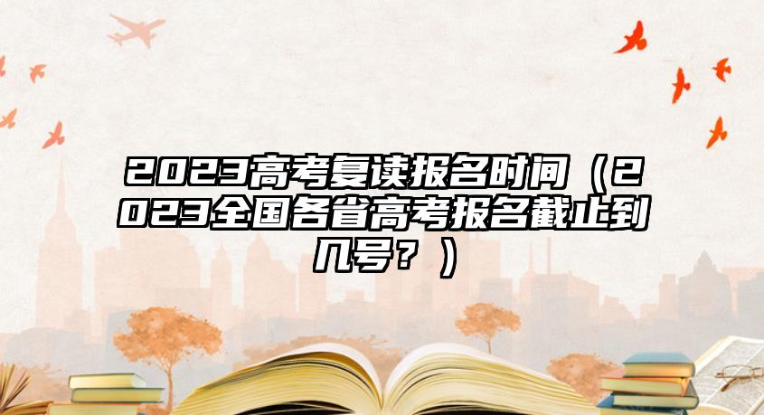 2023高考復(fù)讀報(bào)名時(shí)間（2023全國(guó)各省高考報(bào)名截止到幾號(hào)？）