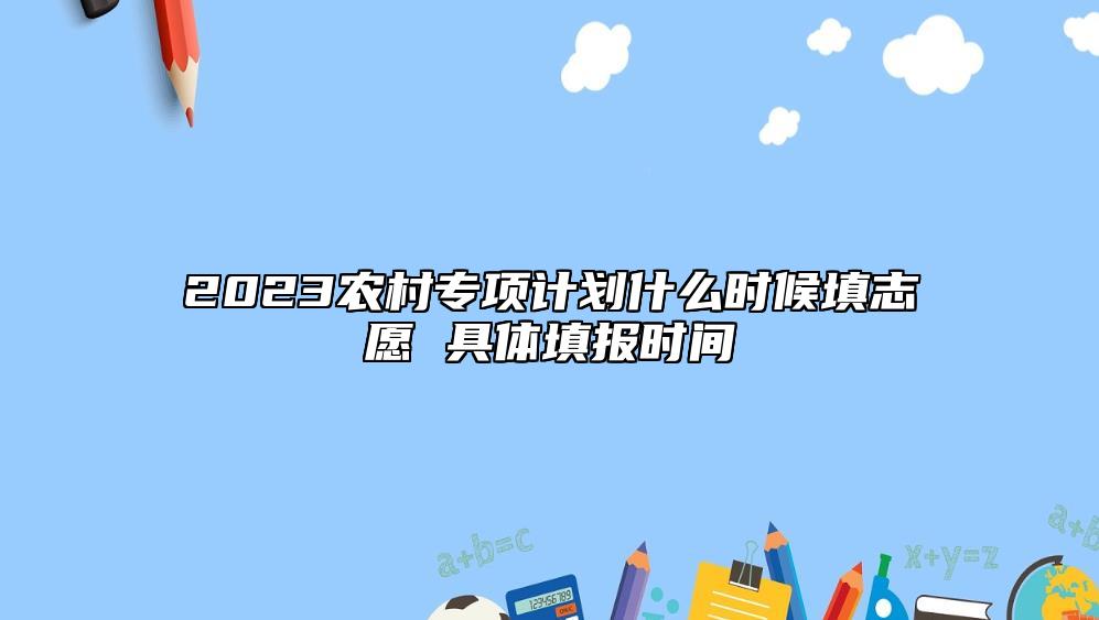 2023農(nóng)村專項(xiàng)計(jì)劃什么時(shí)候填志愿 具體填報(bào)時(shí)間