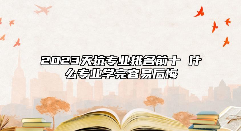2023天坑專業(yè)排名前十 什么專業(yè)學完容易后悔