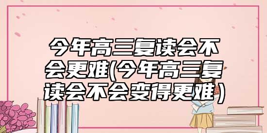 今年高三復(fù)讀會不會更難(今年高三復(fù)讀會不會變得更難)