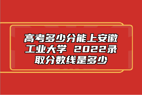 高考多少分能上安徽工業(yè)大學(xué) 2022錄取分?jǐn)?shù)線是多少