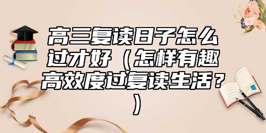 高三復(fù)讀日子怎么過才好（怎樣有趣高效度過復(fù)讀生活？）
