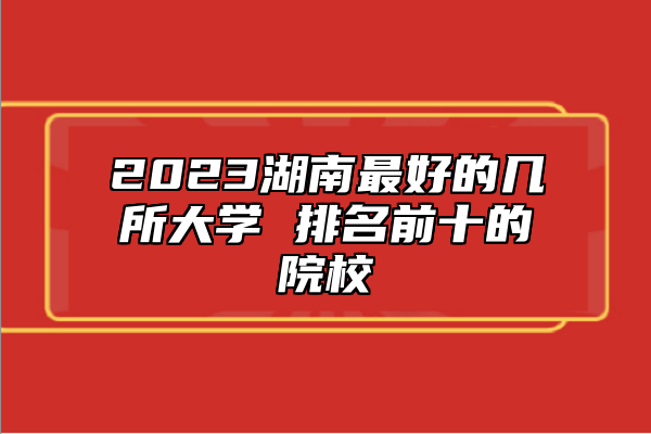 2023湖南最好的幾所大學(xué) 排名前十的院校