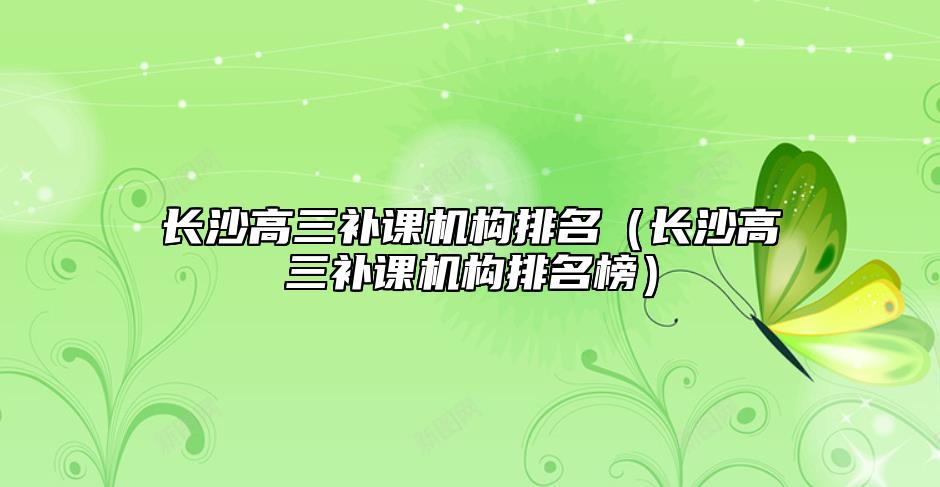 長(zhǎng)沙高三補(bǔ)課機(jī)構(gòu)排名（長(zhǎng)沙高三補(bǔ)課機(jī)構(gòu)排名榜）