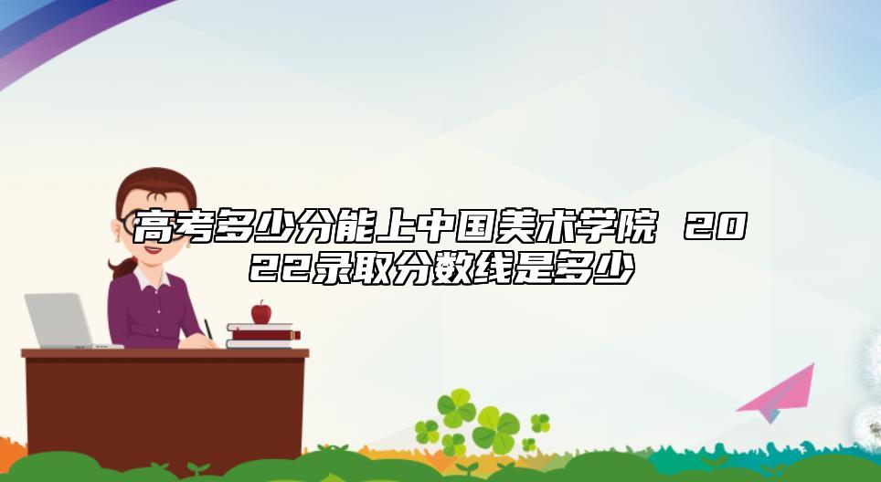 高考多少分能上中國(guó)美術(shù)學(xué)院 2022錄取分?jǐn)?shù)線是多少