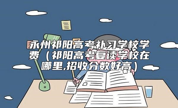 永州祁陽(yáng)高考補(bǔ)習(xí)學(xué)校學(xué)費(fèi)（祁陽(yáng)高考復(fù)讀學(xué)校在哪里,招收分?jǐn)?shù)好高）