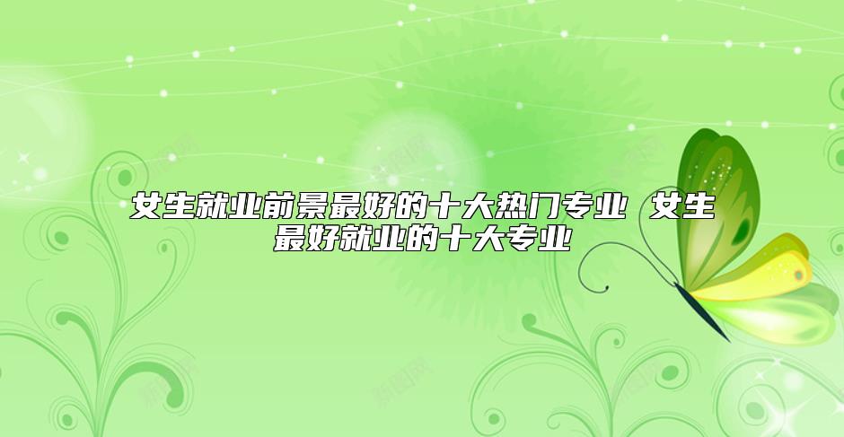 女生就業(yè)前景最好的十大熱門專業(yè) 女生最好就業(yè)的十大專業(yè)