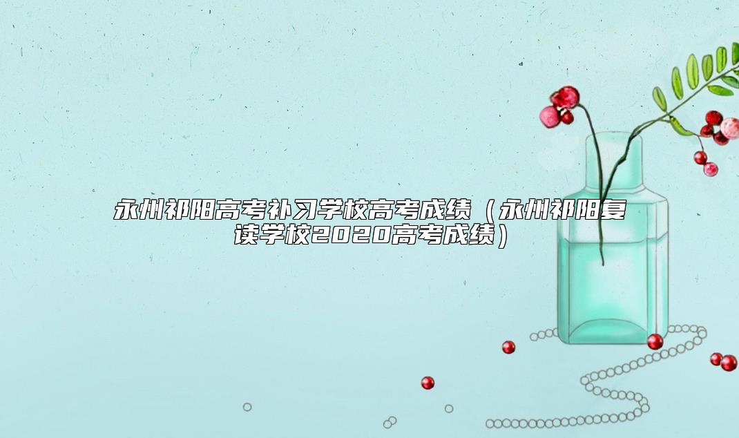 永州祁陽高考補習學校高考成績（永州祁陽復讀學校2020高考成績）