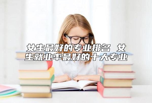 女生最好的專業(yè)排名 女生就業(yè)率最好的十大專業(yè)
