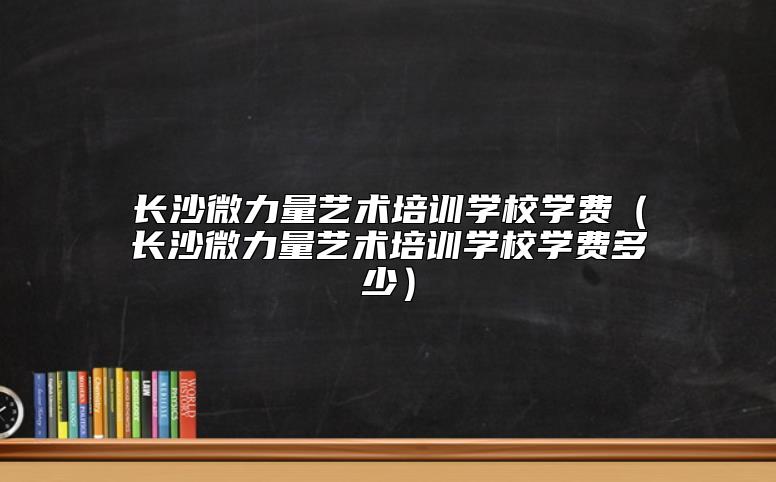 長(zhǎng)沙微力量藝術(shù)培訓(xùn)學(xué)校學(xué)費(fèi)(長(zhǎng)沙微力量藝術(shù)培訓(xùn)學(xué)校學(xué)費(fèi)多少)