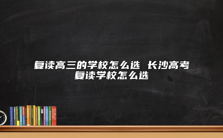 復讀高三的學校怎么選 長沙高考復讀學校怎么選