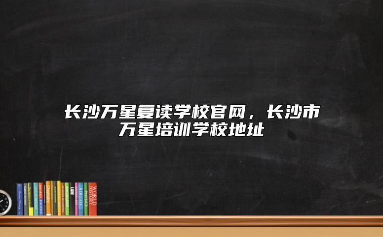 長沙萬星復(fù)讀學(xué)校官網(wǎng)，長沙市萬星培訓(xùn)學(xué)校地址