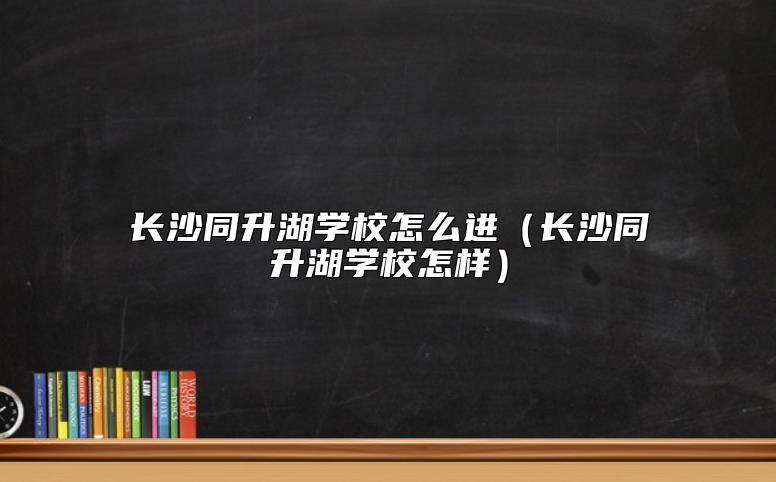 長(zhǎng)沙同升湖學(xué)校怎么進(jìn)（長(zhǎng)沙同升湖學(xué)校怎樣）