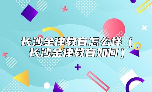 長沙金律教育怎么樣(長沙金律教育如何)