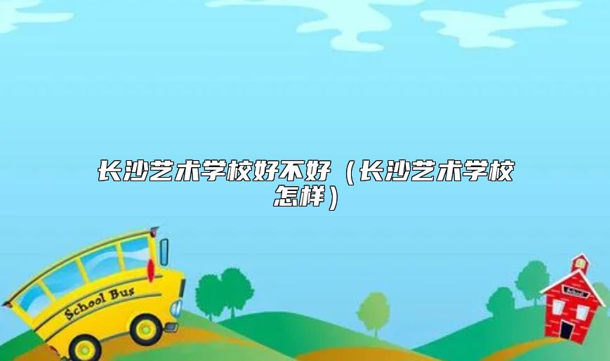 長沙藝術學校好不好(長沙藝術學校怎樣)
