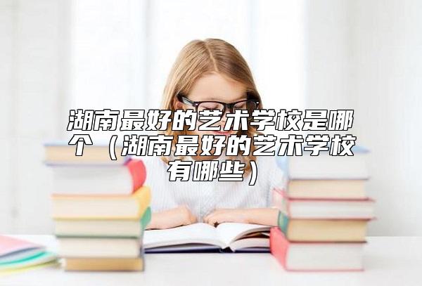 湖南最好的藝術(shù)學(xué)校是哪個(gè)(湖南最好的藝術(shù)學(xué)校有哪些)