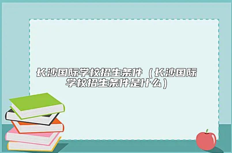 長沙國際學(xué)校招生條件(長沙國際學(xué)校招生條件是什么)