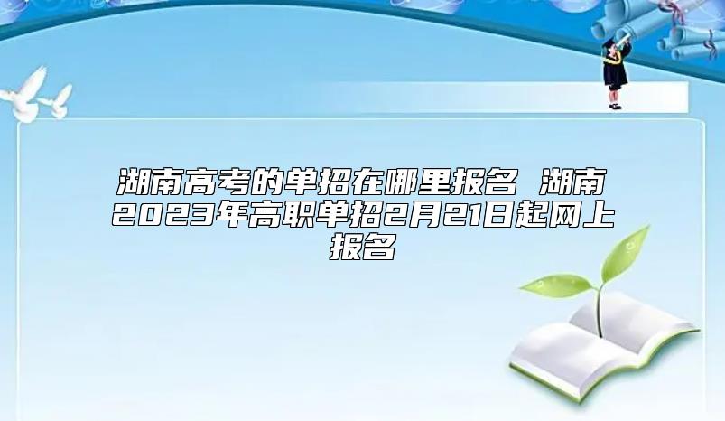 湖南高考的單招在哪里報名 湖南2023年高職單招2月21日起網(wǎng)上報名