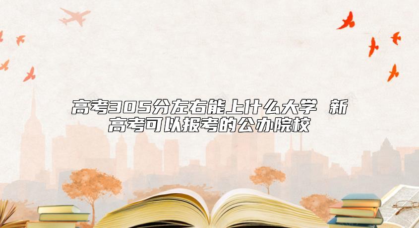 高考305分左右能上什么大學(xué) 新高考可以報(bào)考的公辦院校