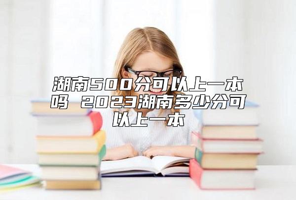 湖南500分可以上一本嗎 2023湖南多少分可以上一本