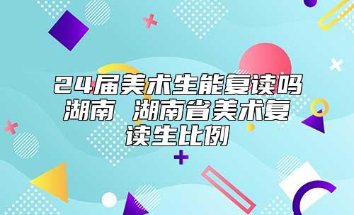 24屆美術(shù)生能復(fù)讀嗎湖南 湖南省美術(shù)復(fù)讀生比例