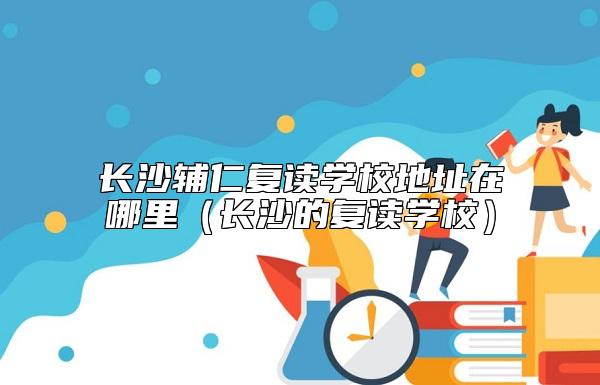 長沙輔仁復(fù)讀學(xué)校地址在哪里(長沙的復(fù)讀學(xué)校)