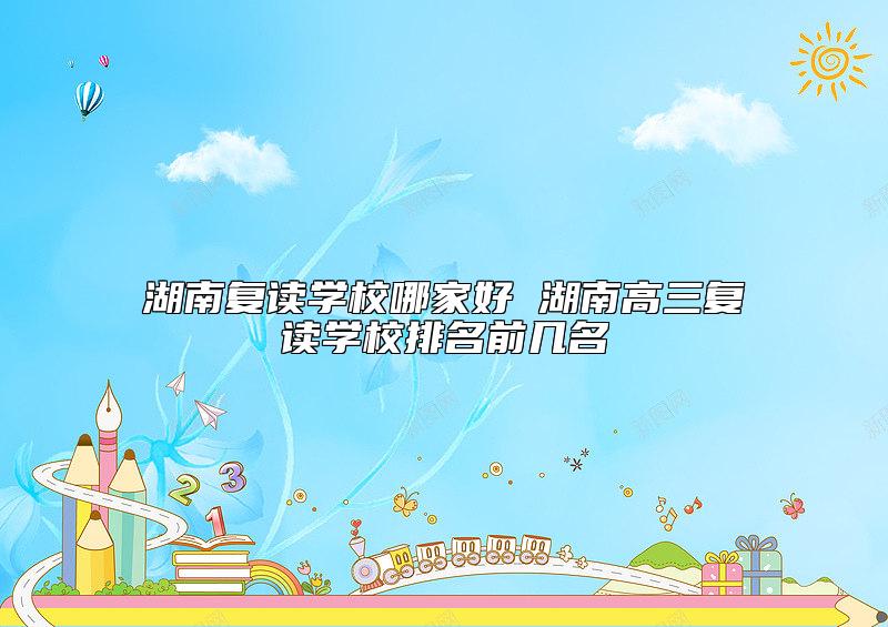 湖南復(fù)讀學(xué)校哪家好 湖南高三復(fù)讀學(xué)校排名前幾名