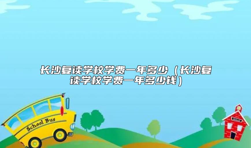 長(zhǎng)沙復(fù)讀學(xué)校學(xué)費(fèi)一年多少（長(zhǎng)沙復(fù)讀學(xué)校學(xué)費(fèi)一年多少錢(qián)）