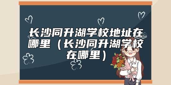 長沙同升湖學(xué)校地址在哪里（長沙同升湖學(xué)校在哪里）