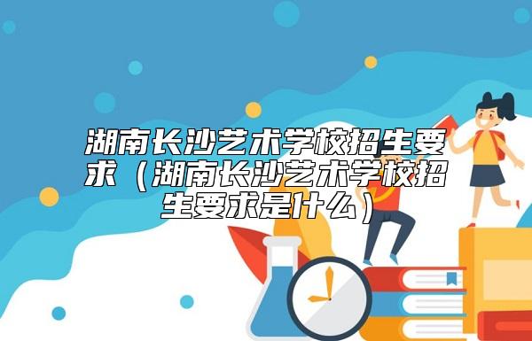 湖南長(zhǎng)沙藝術(shù)學(xué)校招生要求(湖南長(zhǎng)沙藝術(shù)學(xué)校招生要求是什么)