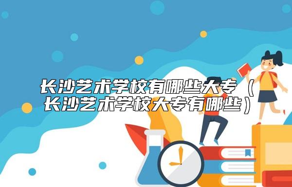 長沙藝術(shù)學(xué)校有哪些大專（長沙藝術(shù)學(xué)校大專有哪些）