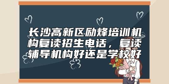 長沙高新區(qū)勵烽培訓(xùn)機構(gòu)復(fù)讀招生電話，復(fù)讀輔導(dǎo)機構(gòu)好還是學(xué)校好