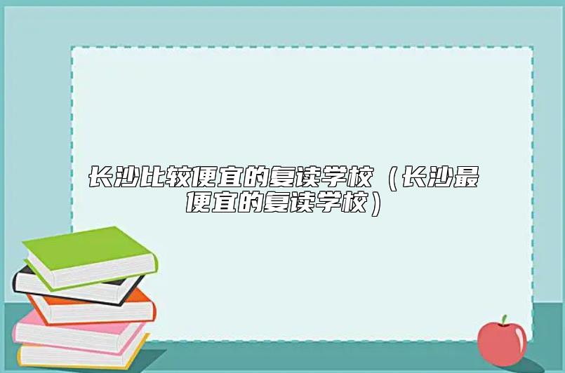 長沙比較便宜的復(fù)讀學(xué)校（長沙最便宜的復(fù)讀學(xué)校）