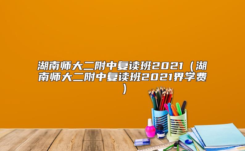 湖南師大二附中復(fù)讀班2021（湖南師大二附中復(fù)讀班2021界學(xué)費）
