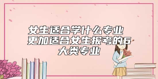 女生適合學(xué)什么專業(yè) 更加適合女生報考的6大類專業(yè)