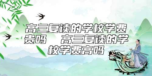 高三復讀的學校學費貴嗎  高三復讀的學校學費高嗎