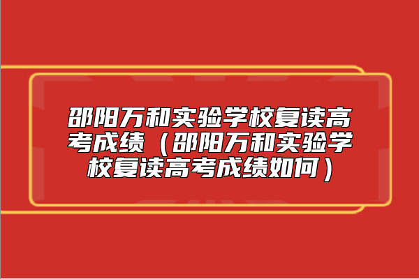 邵陽(yáng)萬(wàn)和實(shí)驗(yàn)學(xué)校復(fù)讀高考成績(jī)（邵陽(yáng)萬(wàn)和實(shí)驗(yàn)學(xué)校復(fù)讀高考成績(jī)?nèi)绾危? class=