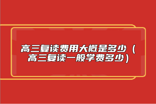 高三復(fù)讀費(fèi)用大概是多少(高三復(fù)讀一般學(xué)費(fèi)多少)