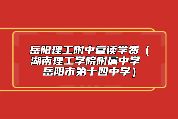 岳陽理工附中復讀學費(湖南理工學院附屬中學 岳陽市第十四中學)