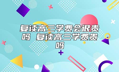 復讀高三學費會很貴嗎 復讀高三學費貴嗎
