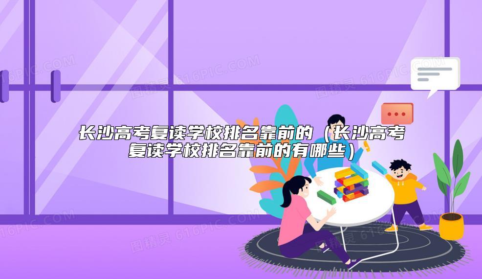 長(zhǎng)沙高考復(fù)讀學(xué)校排名靠前的（長(zhǎng)沙高考復(fù)讀學(xué)校排名靠前的有哪些）