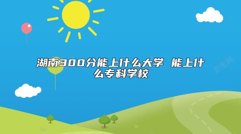 湖南300分能上什么大學(xué) 能上什么專科學(xué)校