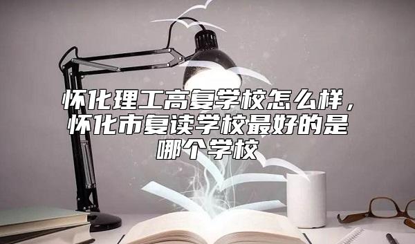 懷化理工高復(fù)學(xué)校怎么樣，懷化市復(fù)讀學(xué)校最好的是哪個學(xué)校