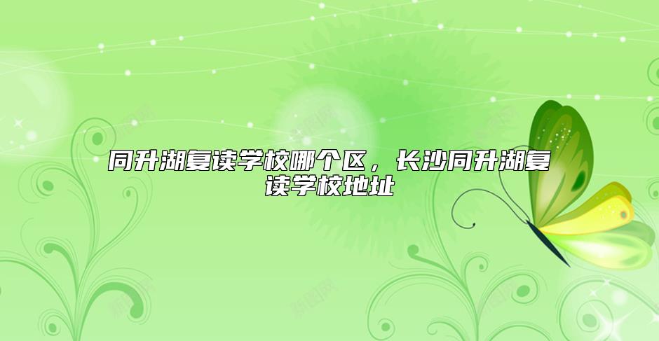 同升湖復(fù)讀學(xué)校哪個區(qū)，長沙同升湖復(fù)讀學(xué)校地址