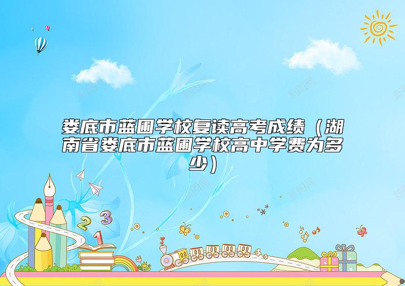 婁底市藍(lán)圃學(xué)校復(fù)讀高考成績（湖南省婁底市藍(lán)圃學(xué)校高中學(xué)費(fèi)為多少）