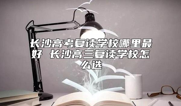 長沙高考復(fù)讀學(xué)校哪里最好 長沙高三復(fù)讀學(xué)校怎么選