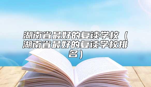 湖南省最好的復(fù)讀學(xué)校(湖南省最好的復(fù)讀學(xué)校排名)