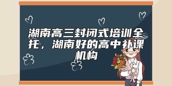 湖南高三封閉式培訓(xùn)全托，湖南好的高中補(bǔ)課機(jī)構(gòu)