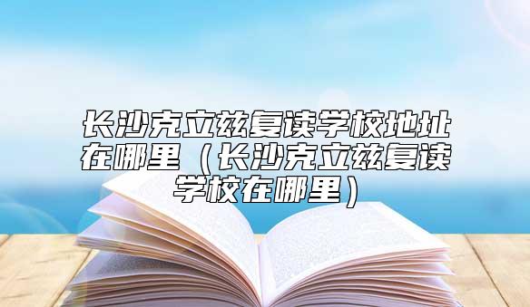 長(zhǎng)沙克立茲復(fù)讀學(xué)校地址在哪里（長(zhǎng)沙克立茲復(fù)讀學(xué)校在哪里）